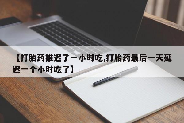 打胎药微信联系方式，【打胎药推迟了一小时吃,打胎药最后一天延迟一个小时吃了】