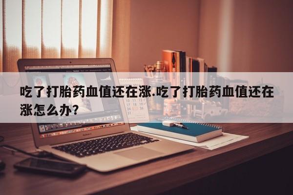 打胎药微信联系方式，吃了打胎药血值还在涨.吃了打胎药血值还在涨怎么办？