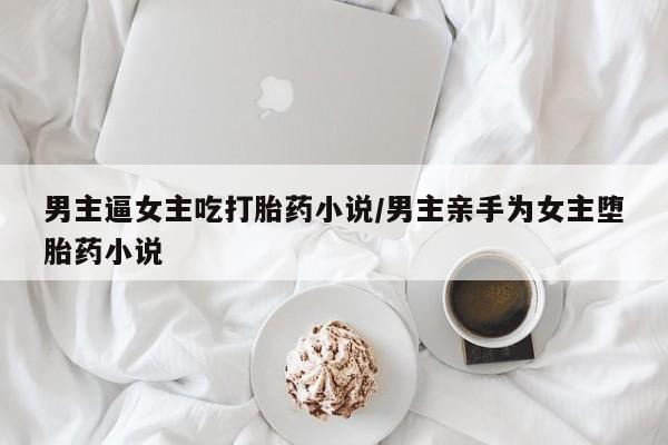 打胎药微信联系方式，男主逼女主吃打胎药小说/男主亲手为女主堕胎药小说