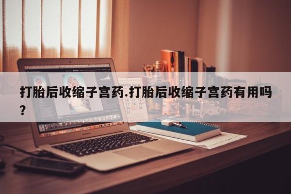 打胎药微信联系方式，打胎后收缩子宫药.打胎后收缩子宫药有用吗？