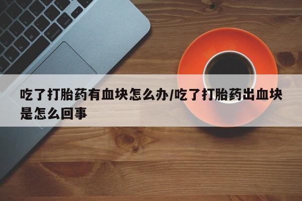 打胎药微信联系方式，吃了打胎药有血块怎么办/吃了打胎药出血块是怎么回事