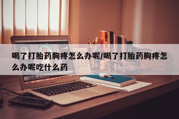 打胎药微信联系方式，喝了打胎药胸疼怎么办呢/喝了打胎药胸疼怎么办呢吃什么药