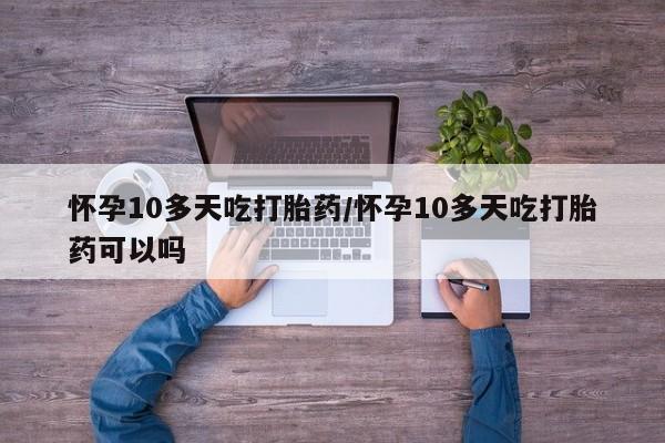 打胎药微信联系方式，怀孕10多天吃打胎药/怀孕10多天吃打胎药可以吗