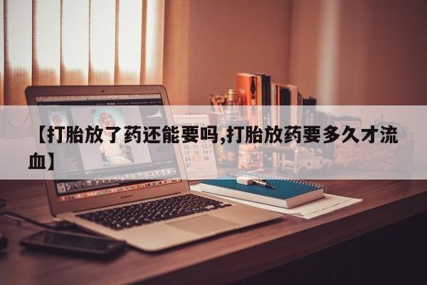 打胎药微信联系方式，【打胎放了药还能要吗,打胎放药要多久才流血】