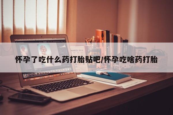 打胎药微信联系方式，怀孕了吃什么药打胎贴吧/怀孕吃啥药打胎