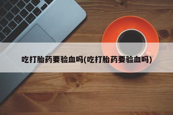 打胎药微信联系方式，吃打胎药要验血吗(吃打胎药要验血吗)