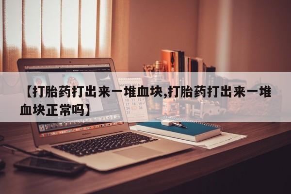 打胎药微信联系方式，【打胎药打出来一堆血块,打胎药打出来一堆血块正常吗】