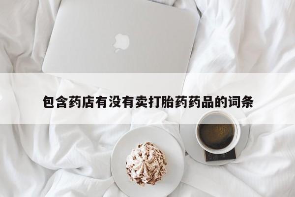 打胎药微信联系方式，包含药店有没有卖打胎药药品的词条