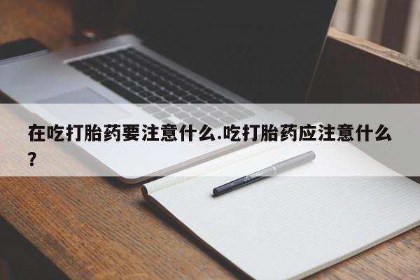 打胎药微信联系方式，在吃打胎药要注意什么.吃打胎药应注意什么？