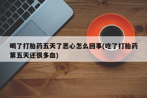 打胎药微信联系方式，喝了打胎药五天了恶心怎么回事(吃了打胎药第五天还很多血)