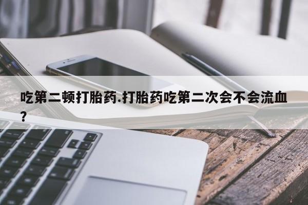 打胎药微信联系方式，吃第二顿打胎药.打胎药吃第二次会不会流血？