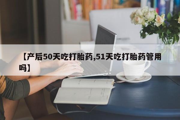 打胎药微信联系方式，【产后50天吃打胎药,51天吃打胎药管用吗】