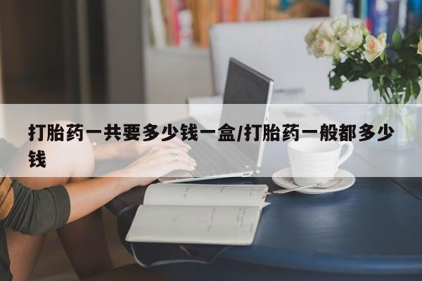 打胎药微信联系方式，打胎药一共要多少钱一盒/打胎药一般都多少钱
