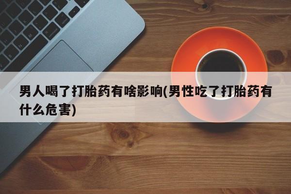 打胎药微信联系方式，男人喝了打胎药有啥影响(男性吃了打胎药有什么危害)