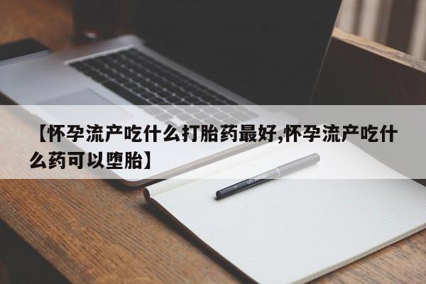 打胎药微信联系方式，【怀孕流产吃什么打胎药最好,怀孕流产吃什么药可以堕胎】