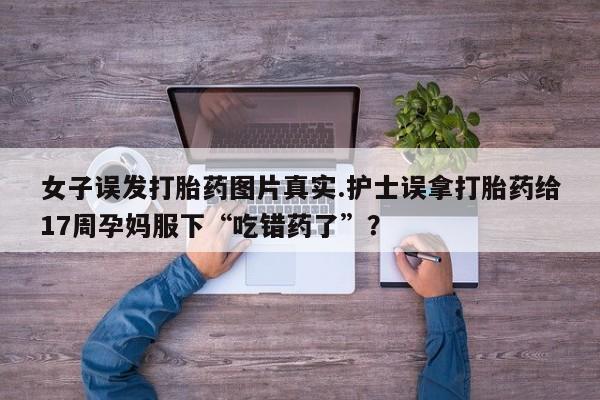 打胎药微信联系方式，女子误发打胎药图片真实.护士误拿打胎药给17周孕妈服下“吃错药了”？