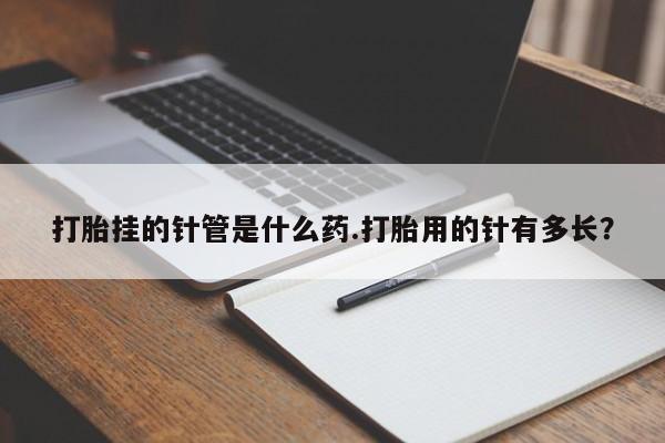 打胎药微信联系方式，打胎挂的针管是什么药.打胎用的针有多长？