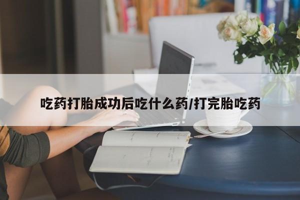 打胎药微信联系方式，吃药打胎成功后吃什么药/打完胎吃药