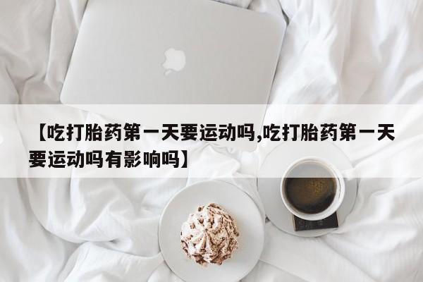 打胎药微信联系方式，【吃打胎药第一天要运动吗,吃打胎药第一天要运动吗有影响吗】