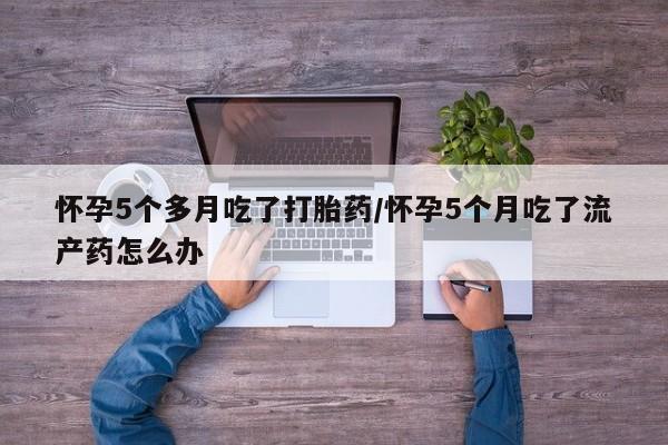 打胎药微信联系方式，怀孕5个多月吃了打胎药/怀孕5个月吃了流产药怎么办