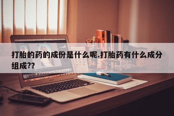 打胎药微信联系方式，打胎的药的成份是什么呢.打胎药有什么成分组成?？
