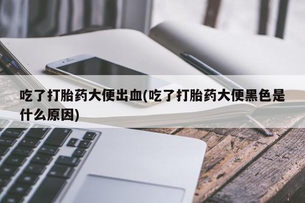打胎药微信联系方式，吃了打胎药大便出血(吃了打胎药大便黑色是什么原因)