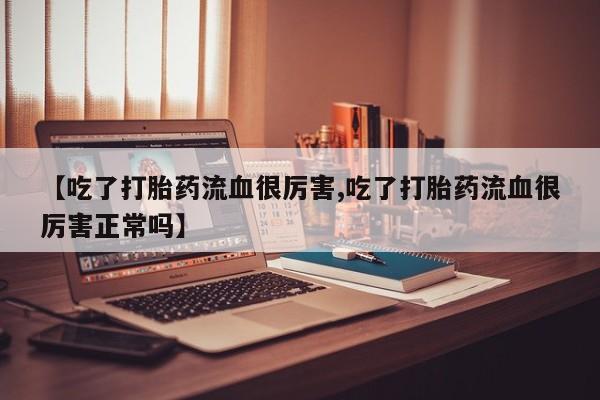 打胎药微信联系方式，【吃了打胎药流血很厉害,吃了打胎药流血很厉害正常吗】