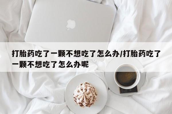 打胎药微信联系方式，打胎药吃了一颗不想吃了怎么办/打胎药吃了一颗不想吃了怎么办呢