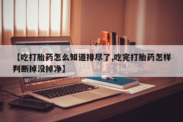打胎药微信联系方式,【吃打胎药怎么知道排尽了,吃完打胎药怎样判断掉没掉净】