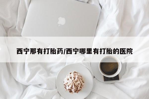 打胎药微信联系方式，西宁那有打胎药/西宁哪里有打胎的医院