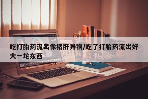 打胎药微信联系方式，吃打胎药流出像猪肝异物/吃了打胎药流出好大一坨东西