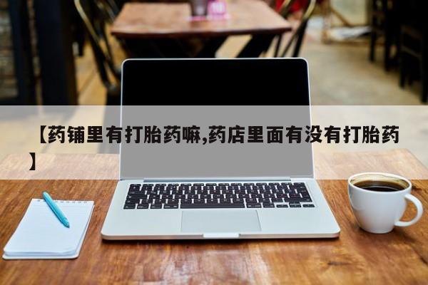 打胎药微信联系方式，【药铺里有打胎药嘛,药店里面有没有打胎药】