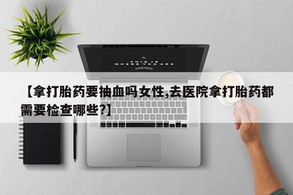 打胎药微信联系方式，【拿打胎药要抽血吗女性,去医院拿打胎药都需要检查哪些?】