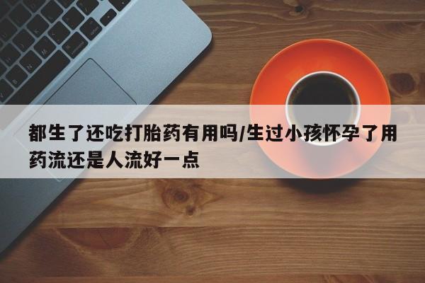 打胎药微信联系方式，都生了还吃打胎药有用吗/生过小孩怀孕了用药流还是人流好一点