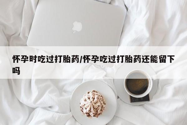 打胎药微信联系方式，怀孕时吃过打胎药/怀孕吃过打胎药还能留下吗