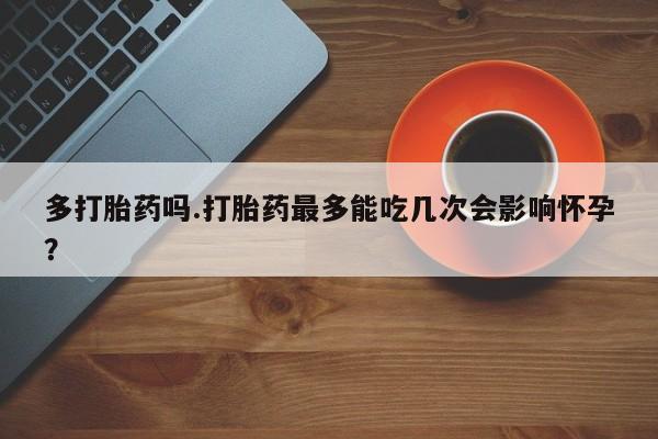 打胎药微信联系方式，多打胎药吗.打胎药最多能吃几次会影响怀孕？