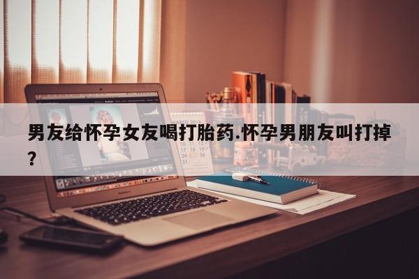 打胎药微信联系方式，男友给怀孕女友喝打胎药.怀孕男朋友叫打掉？