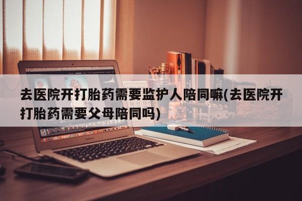 打胎药微信联系方式，去医院开打胎药需要监护人陪同嘛(去医院开打胎药需要父母陪同吗)
