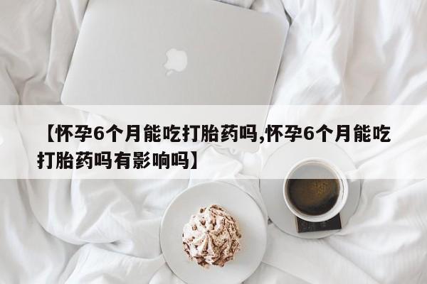 打胎药微信联系方式，【怀孕6个月能吃打胎药吗,怀孕6个月能吃打胎药吗有影响吗】