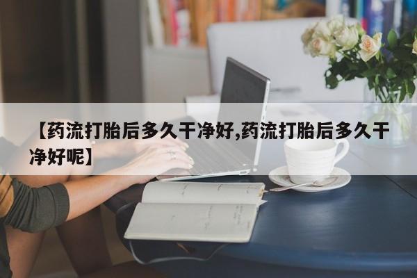 打胎药微信联系方式，【药流打胎后多久干净好,药流打胎后多久干净好呢】