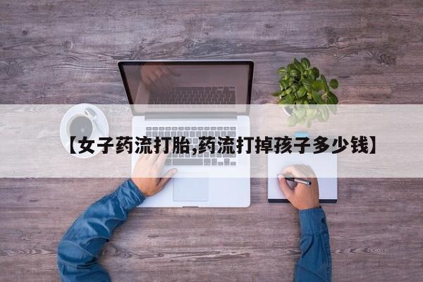 打胎药微信联系方式，【女子药流打胎,药流打掉孩子多少钱】