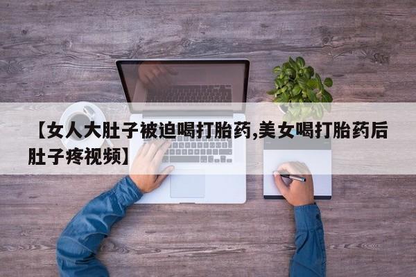 打胎药微信联系方式，【女人大肚子被迫喝打胎药,美女喝打胎药后肚子疼视频】
