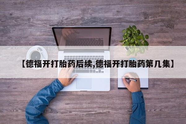 打胎药微信联系方式,【德福开打胎药后续,德福开打胎药第几集】