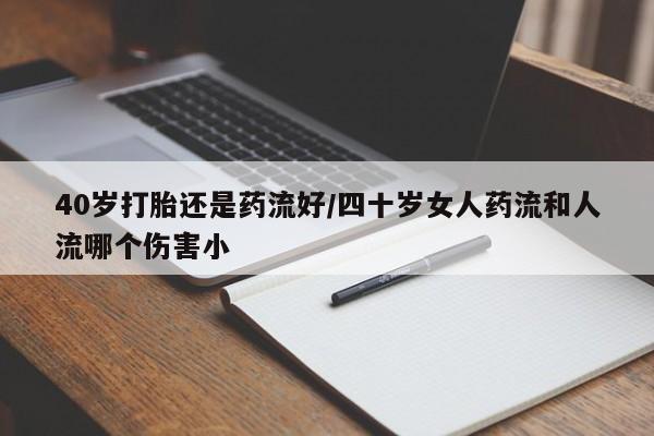 打胎药微信联系方式，40岁打胎还是药流好/四十岁女人药流和人流哪个伤害小