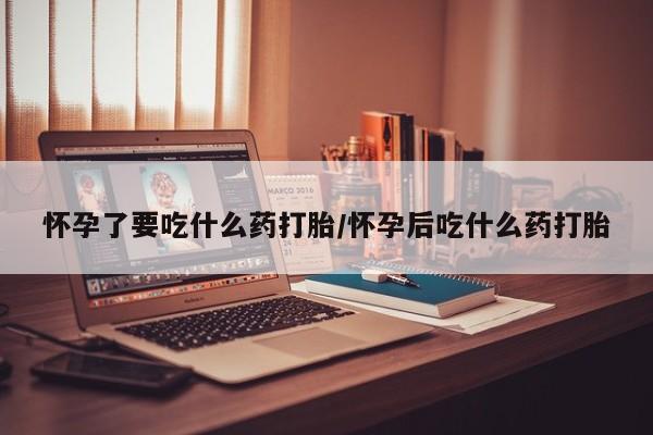 打胎药微信联系方式，怀孕了要吃什么药打胎/怀孕后吃什么药打胎