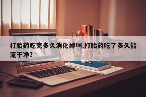打胎药微信联系方式，打胎药吃完多久消化掉啊.打胎药吃了多久能流干净？