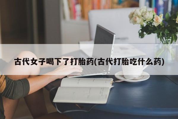 打胎药微信联系方式，古代女子喝下了打胎药(古代打胎吃什么药)