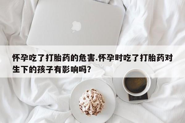 打胎药微信联系方式，怀孕吃了打胎药的危害.怀孕时吃了打胎药对生下的孩子有影响吗？