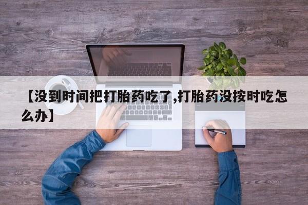 打胎药微信联系方式，【没到时间把打胎药吃了,打胎药没按时吃怎么办】