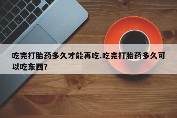 打胎药微信联系方式，吃完打胎药多久才能再吃.吃完打胎药多久可以吃东西？